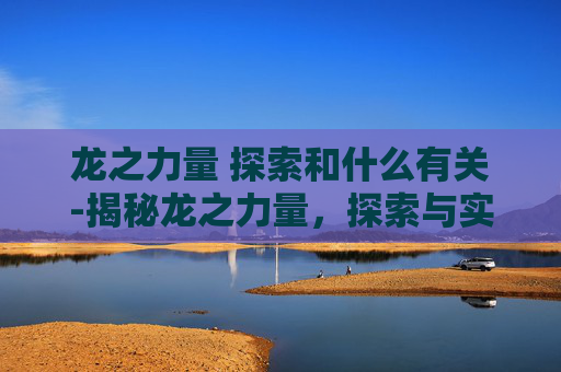 龙之力量 探索和什么有关-揭秘龙之力量，探索与实践攻略