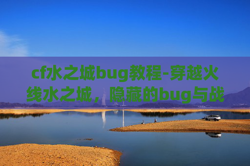 cf水之城bug教程-穿越火线水之城，隐藏的bug与战术深度解析
