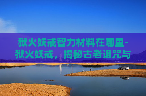 狱火妖戒智力材料在哪里-狱火妖戒，揭秘古老诅咒与现代冒险