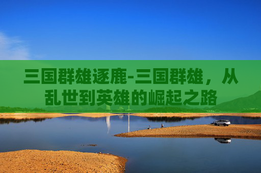 三国群雄逐鹿-三国群雄，从乱世到英雄的崛起之路