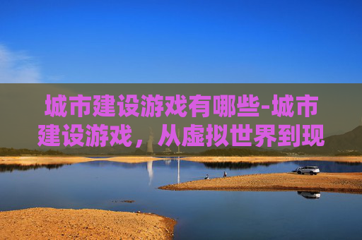 城市建设游戏有哪些-城市建设游戏，从虚拟世界到现实规划的桥梁