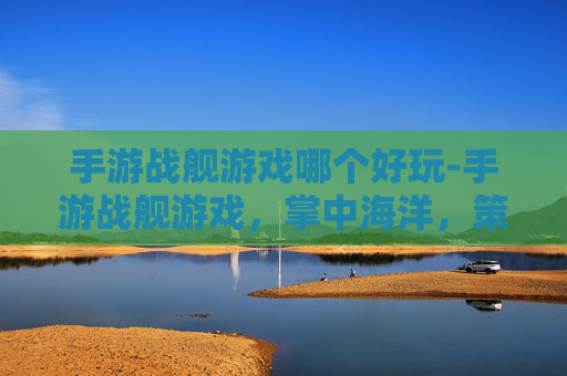 手游战舰游戏哪个好玩-手游战舰游戏，掌中海洋，策略与激情的完美融合