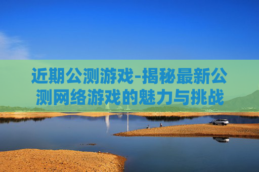 近期公测游戏-揭秘最新公测网络游戏的魅力与挑战