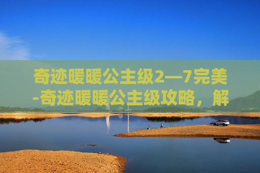 奇迹暖暖公主级2—7完美-奇迹暖暖公主级攻略，解锁你的华丽变身之旅