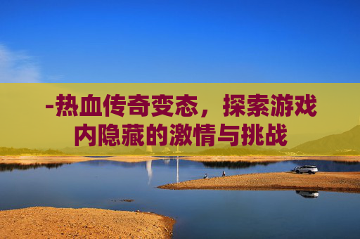 -热血传奇变态，探索游戏内隐藏的激情与挑战