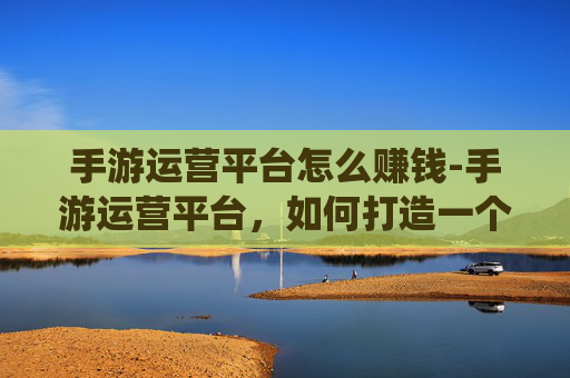 手游运营平台怎么赚钱-手游运营平台，如何打造一个成功的移动游戏生态系统