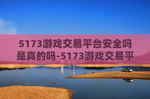 5173游戏交易平台安全吗是真的吗-5173游戏交易平台安全评估
