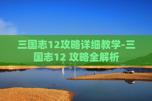 三国志12攻略详细教学-三国志12 攻略全解析