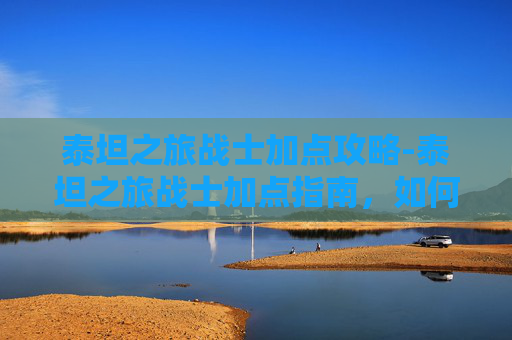 泰坦之旅战士加点攻略-泰坦之旅战士加点指南，如何最大化你的战斗力