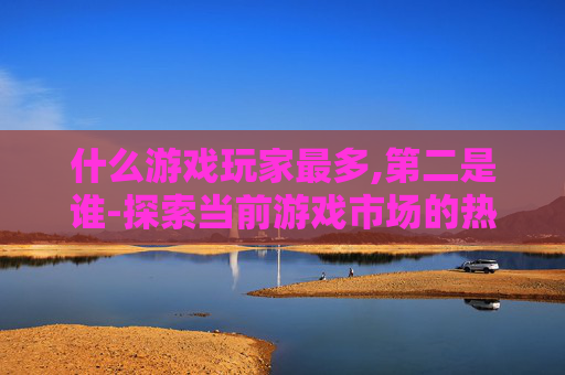 什么游戏玩家最多,第二是谁-探索当前游戏市场的热潮，哪些类型的游戏玩家最多？