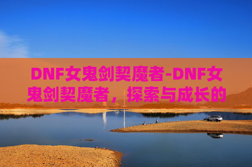 DNF女鬼剑契魔者-DNF女鬼剑契魔者，探索与成长的旅程