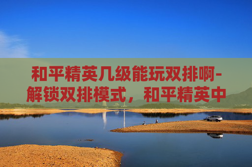 和平精英几级能玩双排啊-解锁双排模式，和平精英中玩家等级的奥秘