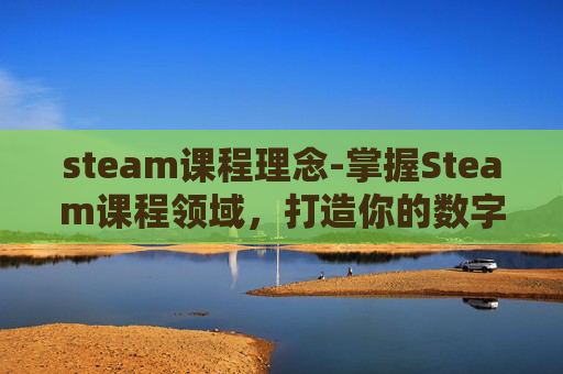 steam课程理念-掌握Steam课程领域，打造你的数字学习王国