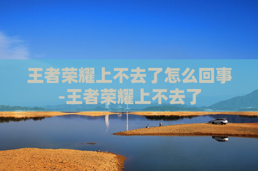 王者荣耀上不去了怎么回事-王者荣耀上不去了