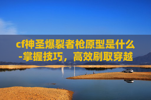 cf神圣爆裂者枪原型是什么-掌握技巧，高效刷取穿越火线中的神圣爆裂者图鉴