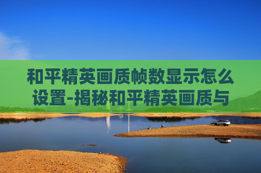 和平精英画质帧数显示怎么设置-揭秘和平精英画质与帧数的完美平衡