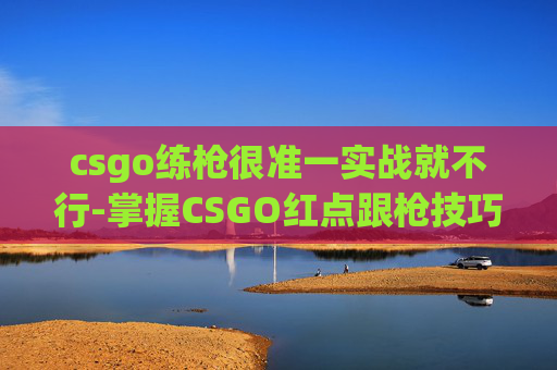 csgo练枪很准一实战就不行-掌握CSGO红点跟枪技巧，从基础到高级的全面指南
