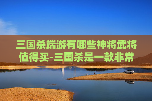 三国杀端游有哪些神将武将值得买-三国杀是一款非常受欢迎的策略卡牌游戏，其中包含了许多独特的武将角色。这些武将各自拥有独特的技能和特点，使得整个游戏充满了策略性和趣味性。以下是一些在三国杀端游中备受玩家喜爱的神将武将
