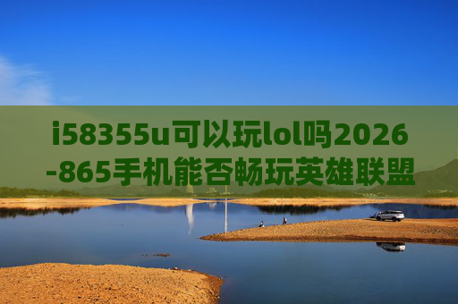 i58355u可以玩lol吗2026-865手机能否畅玩英雄联盟？深度解析与实用指南