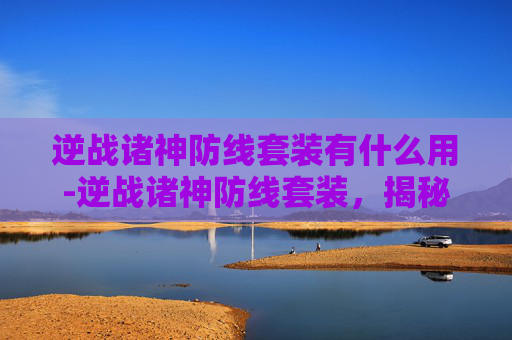 逆战诸神防线套装有什么用-逆战诸神防线套装，揭秘游戏中的终极装备