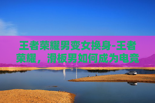 王者荣耀男变女换身-王者荣耀，滑板男如何成为电竞界的新星？