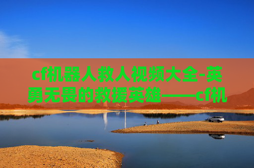 cf机器人救人视频大全-英勇无畏的救援英雄——cf机器人救人视频震撼人心