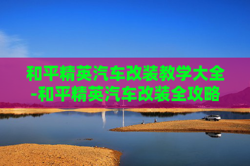 和平精英汽车改装教学大全-和平精英汽车改装全攻略，从入门到精通