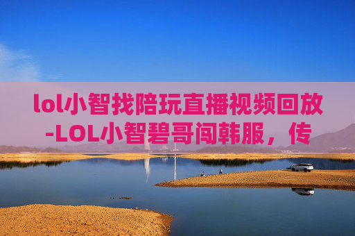 lol小智找陪玩直播视频回放-LOL小智碧哥闯韩服，传奇之旅与电竞精神的碰撞