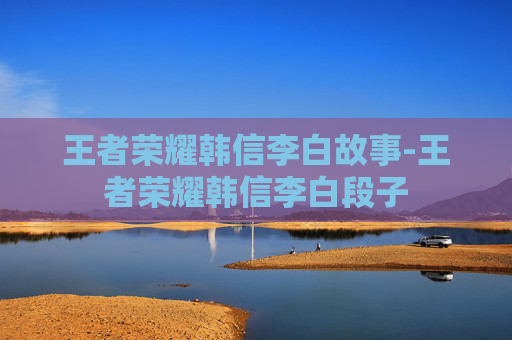 王者荣耀韩信李白故事-王者荣耀韩信李白段子