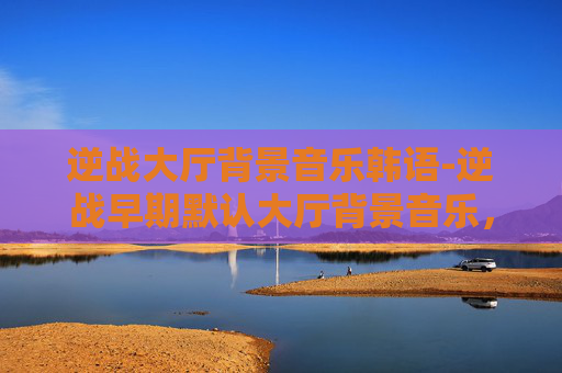 逆战大厅背景音乐韩语-逆战早期默认大厅背景音乐，怀旧与创新的完美融合