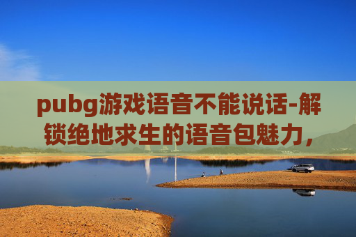 pubg游戏语音不能说话-解锁绝地求生的语音包魅力，让你的声音成为战场上的利器