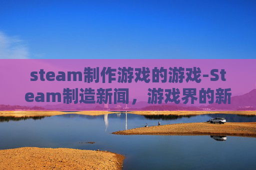 steam制作游戏的游戏-Steam制造新闻，游戏界的新趋势与挑战