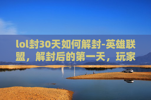 lol封30天如何解封-英雄联盟，解封后的第一天，玩家的全新体验与挑战