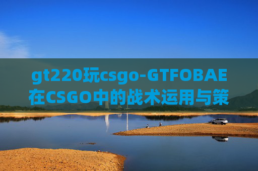gt220玩csgo-GTFOBAE在CSGO中的战术运用与策略分析
