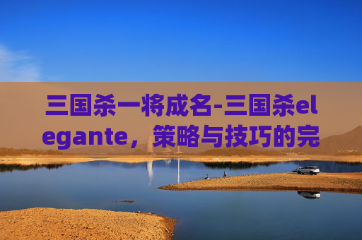 三国杀一将成名-三国杀elegante，策略与技巧的完美结合