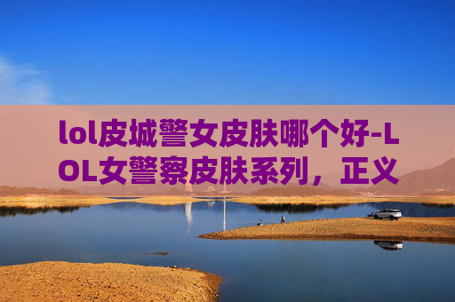 lol皮城警女皮肤哪个好-LOL女警察皮肤系列，正义与美丽的完美融合
