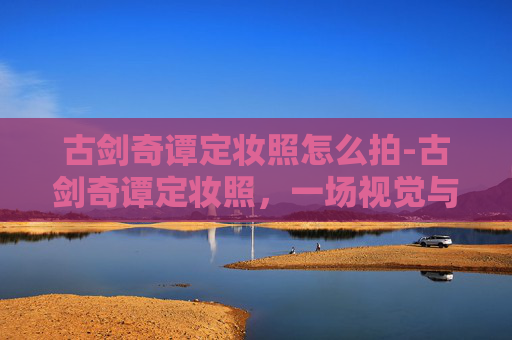 古剑奇谭定妆照怎么拍-古剑奇谭定妆照，一场视觉与情感的盛宴