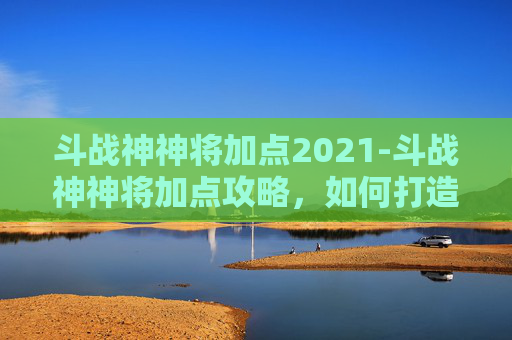 斗战神神将加点2021-斗战神神将加点攻略,如何打造最强战力 斗战神神将加点2021-斗战神神将加点攻略,如何打造最强战力