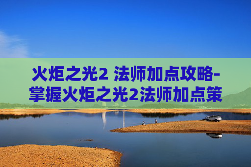火炬之光2 法师加点攻略-掌握火炬之光2法师加点策略，让你在战斗中如鱼得水