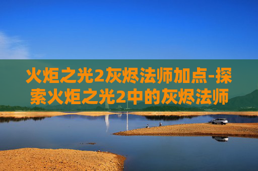 火炬之光2灰烬法师加点-探索火炬之光2中的灰烬法师——火焰与黑暗的完美融合