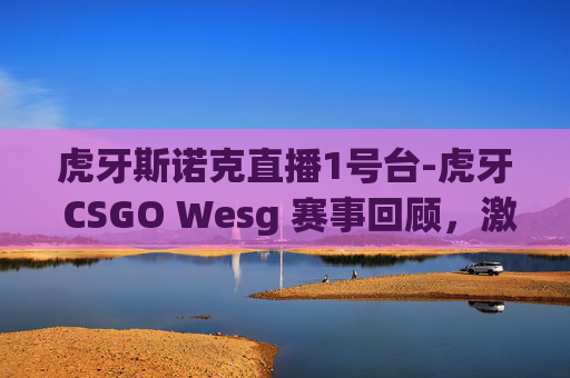 虎牙斯诺克直播1号台-虎牙 CSGO Wesg 赛事回顾,激情与策略的较量 虎牙斯诺克直播1号台-虎牙 CSGO Wesg 赛事回顾,激情与策略的较量