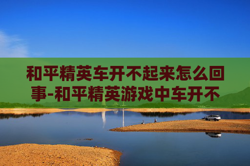 和平精英车开不起来怎么回事-和平精英游戏中车开不起来的常见原因及解决方法 和平精英车开不起来怎么回事-和平精英游戏中车开不起来的常见原因及解决方法
