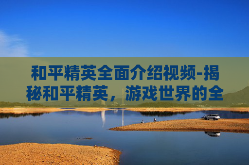 和平精英全面介绍视频-揭秘和平精英，游戏世界的全方位解析