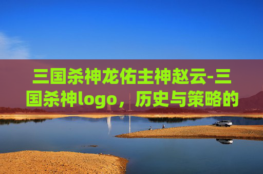 三国杀神龙佑主神赵云-三国杀神logo，历史与策略的完美融合