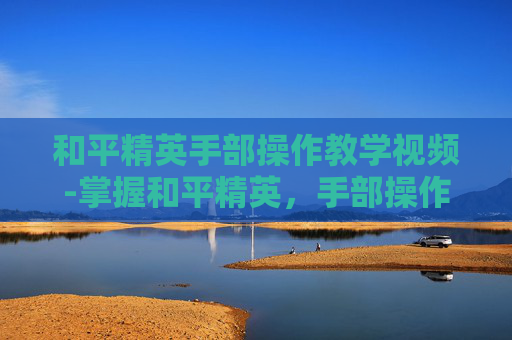 和平精英手部操作教学视频-掌握和平精英，手部操作技巧全解析