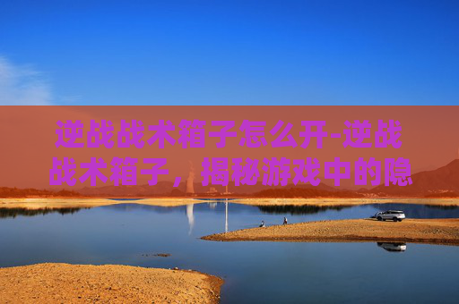 逆战战术箱子怎么开-逆战战术箱子，揭秘游戏中的隐藏宝藏