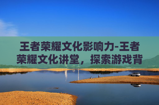 王者荣耀文化影响力-王者荣耀文化讲堂,探索游戏背后的文化与历史 王者荣耀文化影响力-王者荣耀文化讲堂,探索游戏背后的文化与历史