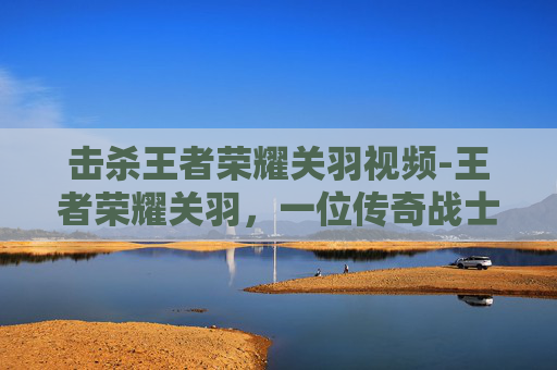 击杀王者荣耀关羽视频-王者荣耀关羽，一位传奇战士的陨落