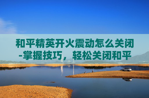 和平精英开火震动怎么关闭-掌握技巧，轻松关闭和平精英中的自动开火功能