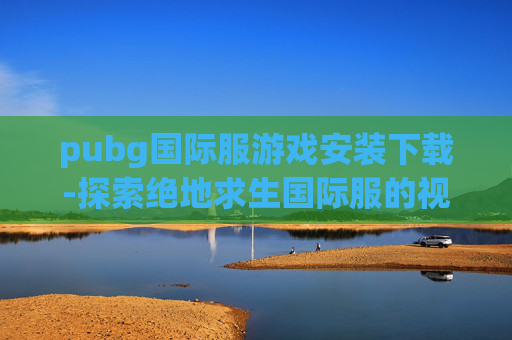pubg国际服游戏安装下载-探索绝地求生国际服的视觉盛宴